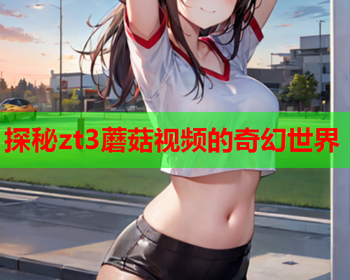 探秘zt3蘑菇视频的奇幻世界