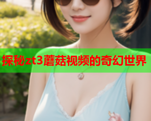 探秘zt3蘑菇视频的奇幻世界