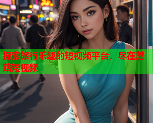 探索旅行乐趣的短视频平台，尽在蘑菇短视频