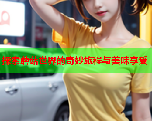 探索蘑菇世界的奇妙旅程与美味享受