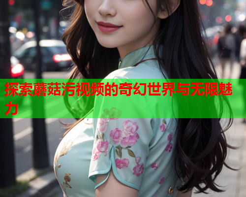 探索蘑菇污视频的奇幻世界与无限魅力