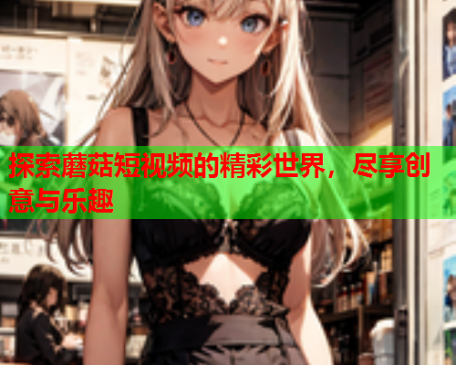探索蘑菇短视频的精彩世界，尽享创意与乐趣