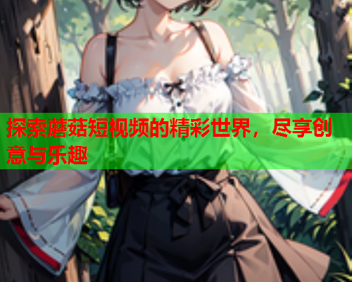 探索蘑菇短视频的精彩世界，尽享创意与乐趣