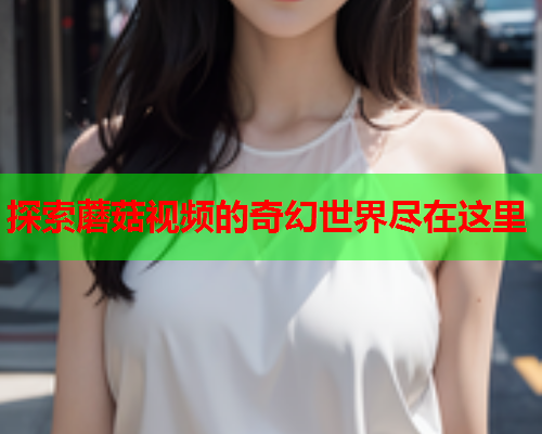 探索蘑菇视频的奇幻世界尽在这里