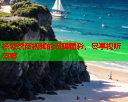 探索蘑菇视频的无限精彩，尽享视听盛宴
