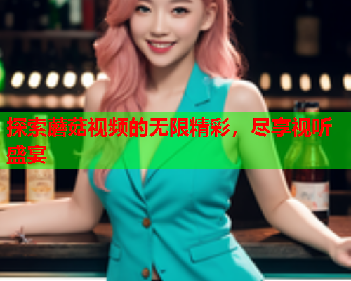 探索蘑菇视频的无限精彩，尽享视听盛宴