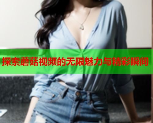 探索蘑菇视频的无限魅力与精彩瞬间