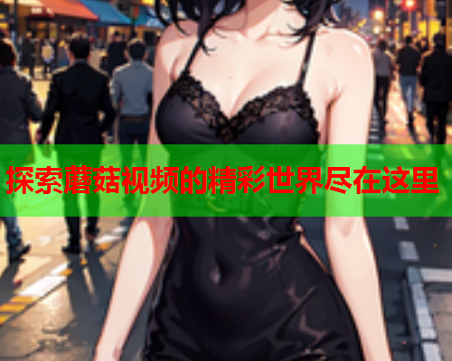 探索蘑菇视频的精彩世界尽在这里