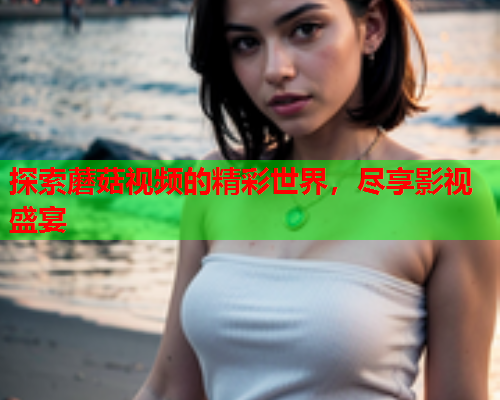 探索蘑菇视频的精彩世界，尽享影视盛宴