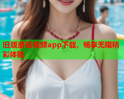 旧版蘑菇视频app下载，畅享无限精彩体验
