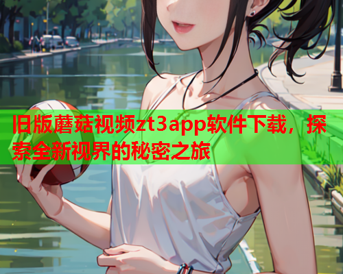 旧版蘑菇视频zt3app软件下载，探索全新视界的秘密之旅
