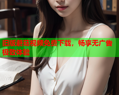 旧版蘑菇视频免费下载，畅享无广告极致体验