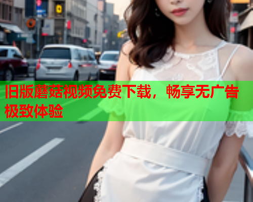 旧版蘑菇视频免费下载，畅享无广告极致体验
