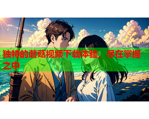 独特的蘑菇视频下载体验，尽在掌握之中