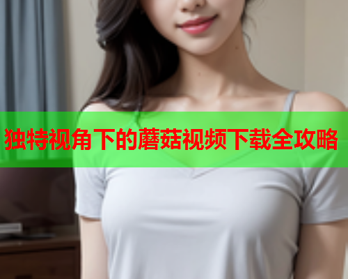 独特视角下的蘑菇视频下载全攻略