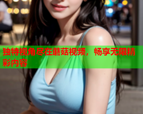 独特视角尽在蘑菇视频，畅享无限精彩内容