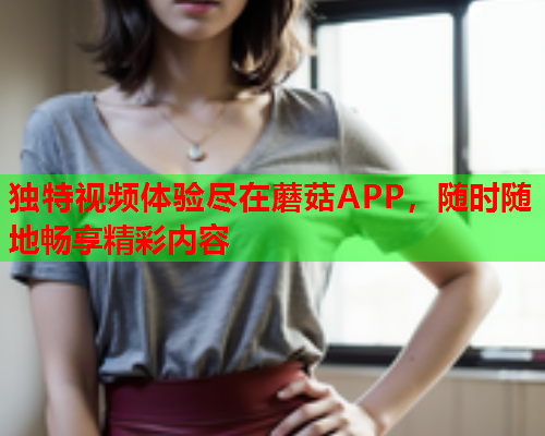 独特视频体验尽在蘑菇APP，随时随地畅享精彩内容