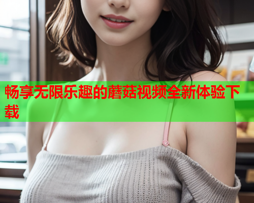 畅享无限乐趣的蘑菇视频全新体验下载