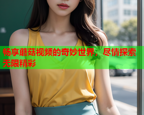 畅享蘑菇视频的奇妙世界，尽情探索无限精彩