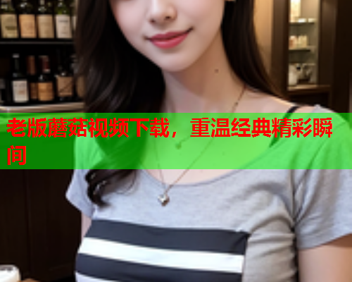 老版蘑菇视频下载，重温经典精彩瞬间