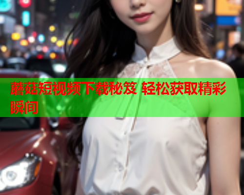 蘑菇短视频下载秘笈 轻松获取精彩瞬间