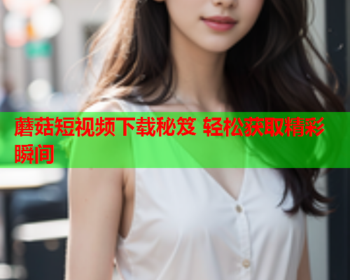 蘑菇短视频下载秘笈 轻松获取精彩瞬间