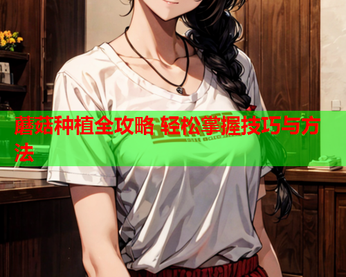 蘑菇种植全攻略 轻松掌握技巧与方法
