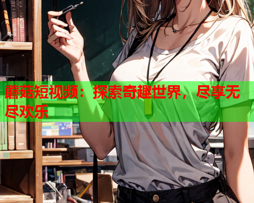 蘑菇短视频：探索奇趣世界，尽享无尽欢乐