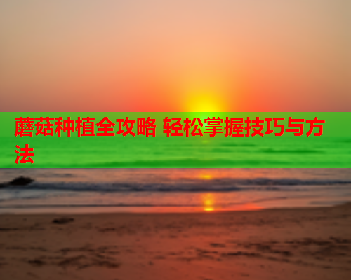 蘑菇种植全攻略 轻松掌握技巧与方法
