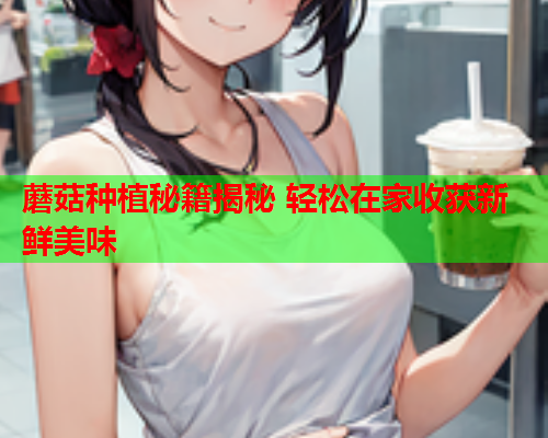 蘑菇种植秘籍揭秘 轻松在家收获新鲜美味