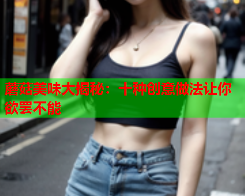 蘑菇美味大揭秘：十种创意做法让你欲罢不能