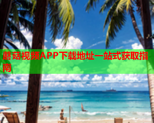 蘑菇视频APP下载地址一站式获取指南