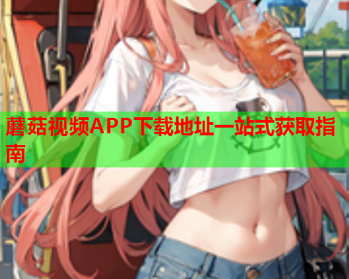 蘑菇视频APP下载地址一站式获取指南