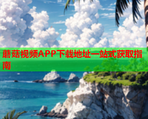 蘑菇视频APP下载地址一站式获取指南