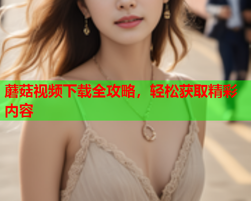 蘑菇视频下载全攻略，轻松获取精彩内容