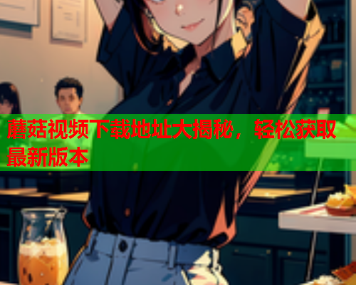 蘑菇视频下载地址大揭秘，轻松获取最新版本