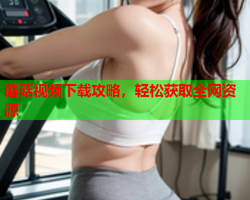 蘑菇视频下载攻略，轻松获取全网资源