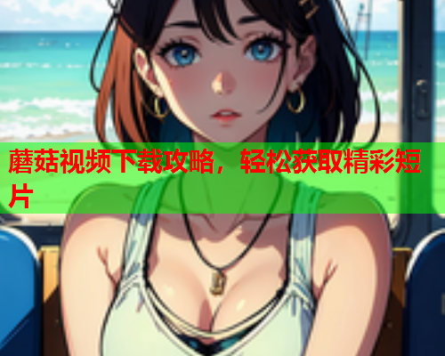 蘑菇视频下载攻略，轻松获取精彩短片