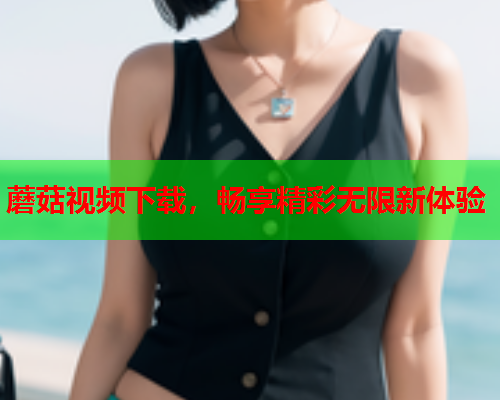 蘑菇视频下载，畅享精彩无限新体验
