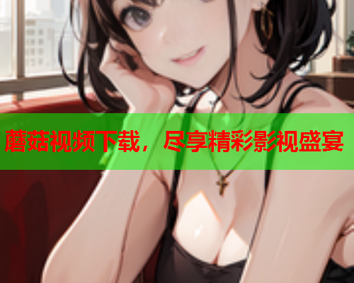 蘑菇视频下载，尽享精彩影视盛宴