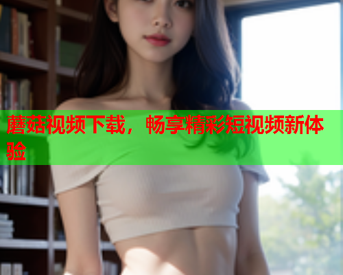 蘑菇视频下载，畅享精彩短视频新体验