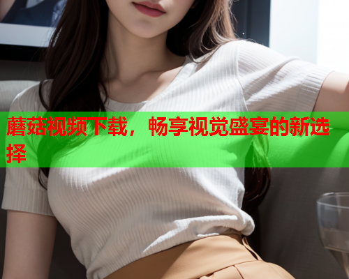 蘑菇视频下载，畅享视觉盛宴的新选择