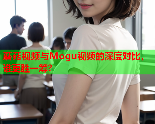 蘑菇视频与Mogu视频的深度对比，谁更胜一筹？