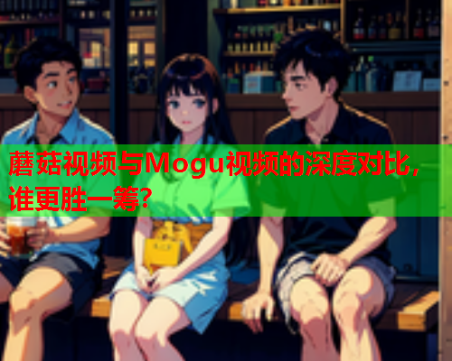 蘑菇视频与Mogu视频的深度对比，谁更胜一筹？