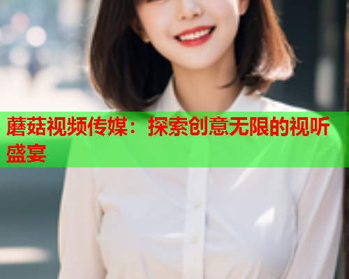 蘑菇视频传媒：探索创意无限的视听盛宴