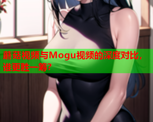 蘑菇视频与Mogu视频的深度对比，谁更胜一筹？