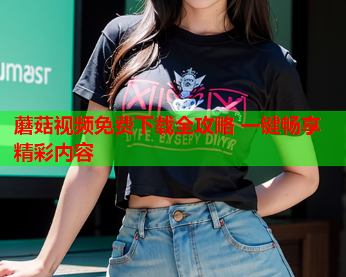 蘑菇视频免费下载全攻略 一键畅享精彩内容