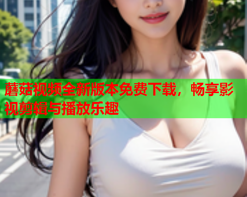 蘑菇视频全新版本免费下载，畅享影视剪辑与播放乐趣