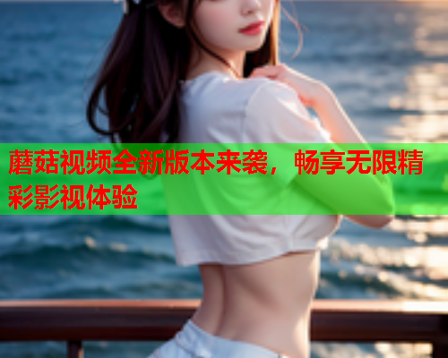 蘑菇视频全新版本来袭，畅享无限精彩影视体验