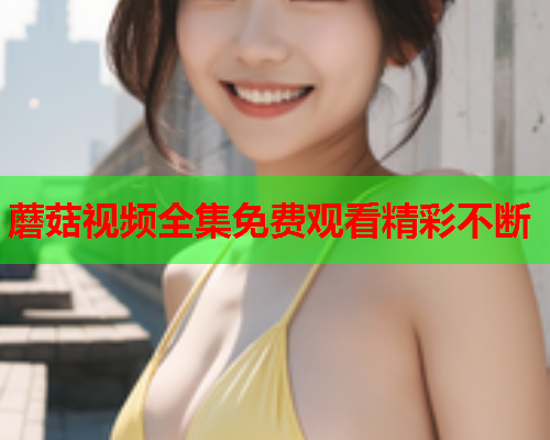 蘑菇视频全集免费观看精彩不断
